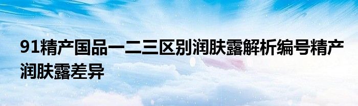 91精产国品一二三区别润肤露解析编号精产润肤露差异