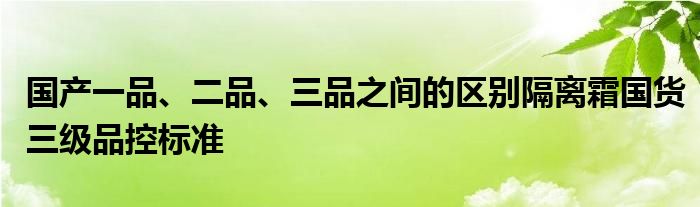 国产一品、二品、三品之间的区别隔离霜国货三级品控标准